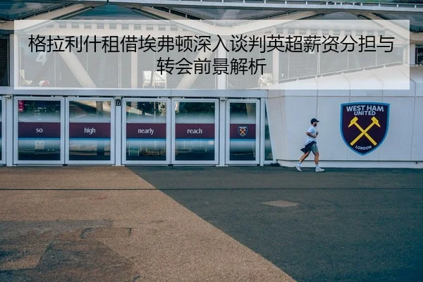 格拉利什租借埃弗顿深入谈判英超薪资分担与转会前景解析